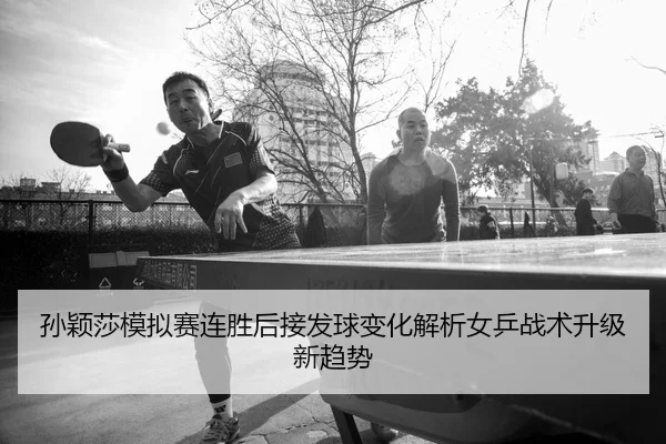 孙颖莎模拟赛连胜后接发球变化解析女乒战术升级新趋势