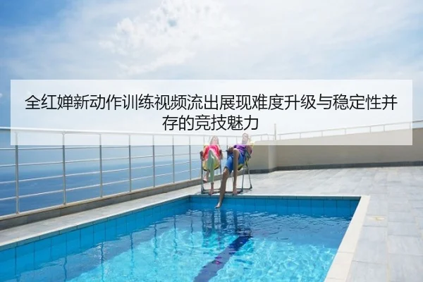 全红婵新动作训练视频流出展现难度升级与稳定性并存的竞技魅力